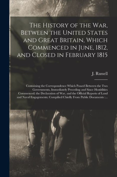 The History Of The War, Between The United States And Great Britain, Which Commenced In June, 1812, And Closed In February 1815 [Microform]: ... Immediately Preceding And Since...