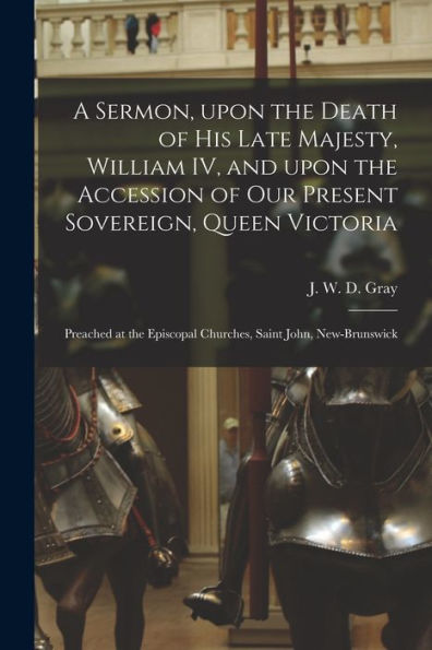 A Sermon, Upon The Death Of His Late Majesty, William Iv, And Upon The Accession Of Our Present Sovereign, Queen Victoria [Microform]: Preached At The Episcopal Churches, Saint John, New-Brunswick