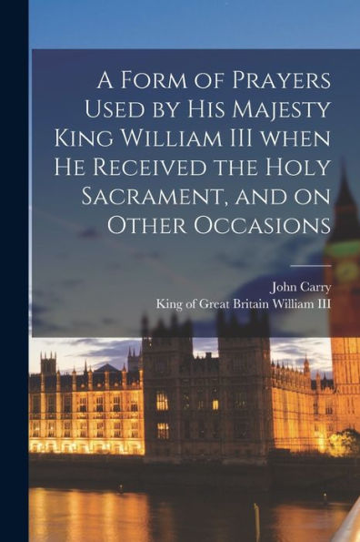 A Form Of Prayers Used By His Majesty King William Iii When He Received The Holy Sacrament, And On Other Occasions [Microform]