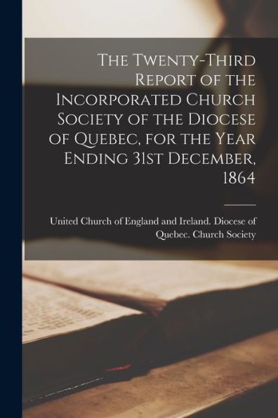 The Twenty-Third Report Of The Incorporated Church Society Of The Diocese Of Quebec, For The Year Ending 31St December, 1864 [Microform]