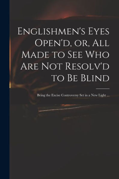 Englishmen'S Eyes Open'D, Or, All Made To See Who Are Not Resolv'D To Be Blind: Being The Excise Controversy Set In A New Light ...