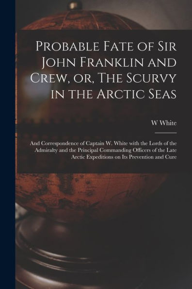 Probable Fate Of Sir John Franklin And Crew, Or, The Scurvy In The Arctic Seas [Microform]: And Correspondence Of Captain W. White With The Lords Of ... Late Arctic Expeditions On Its Prevention...