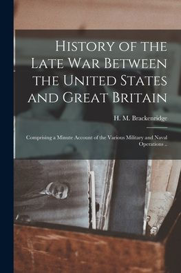 History Of The Late War Between The United States And Great Britain: Comprising A Minute Account Of The Various Military And Naval Operations ..