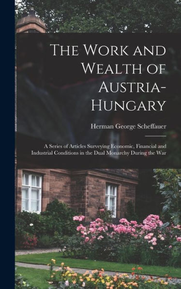 The Work And Wealth Of Austria-Hungary: A Series Of Articles Surveying Economic, Financial And Industrial Conditions In The Dual Monarchy During The War