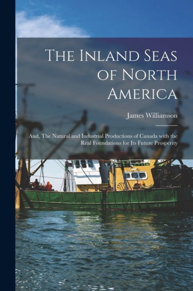 The Inland Seas Of North America; And, The Natural And Industrial Productions Of Canada With The Real Foundations For Its Future Prosperity [Microform]