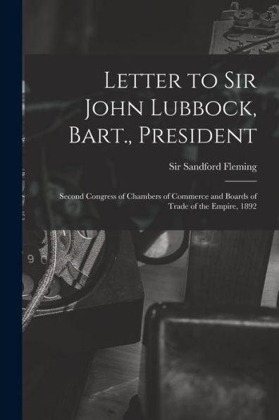 Letter To Sir John Lubbock, Bart., President [Microform]: Second Congress Of Chambers Of Commerce And Boards Of Trade Of The Empire, 1892