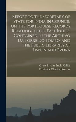 Report To The Secretary Of State For India In Council On The Portuguese Records Relating To The East Indies, Contained In The Archivo Da Torre Do Tombo, And The Public Libraries At Lisbon And Evora