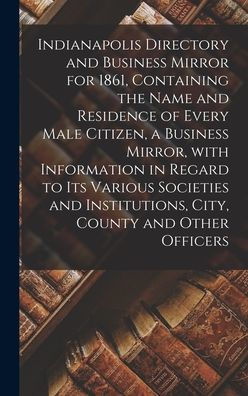 Indianapolis Directory And Business Mirror For 1861, Containing The Name And Residence Of Every Male Citizen, A Business Mirror, With Information In ... Institutions, City, County And Other Officers