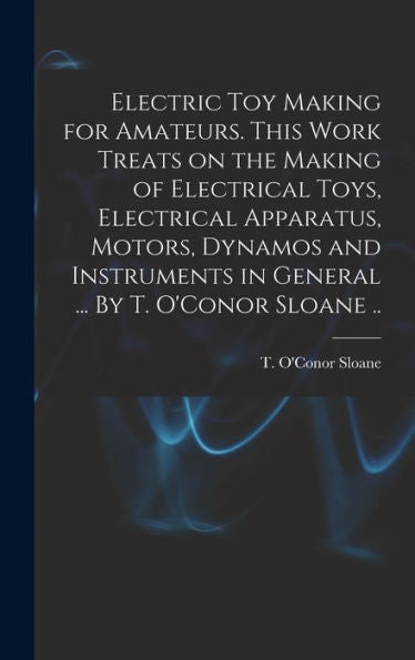 Electric Toy Making For Amateurs. This Work Treats On The Making Of Electrical Toys, Electrical Apparatus, Motors, Dynamos And Instruments In General ... By T. O'Conor Sloane ..