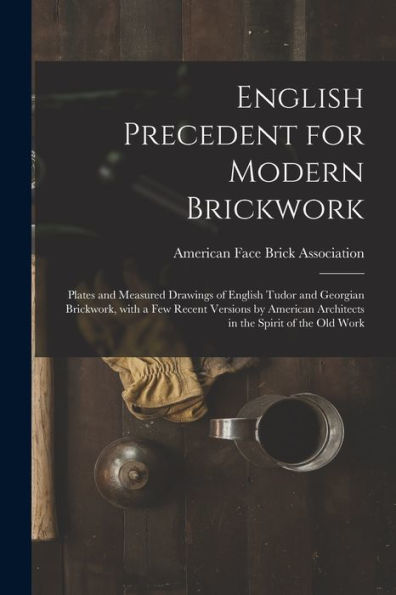 English Precedent For Modern Brickwork: Plates And Measured Drawings Of English Tudor And Georgian Brickwork, With A Few Recent Versions By American Architects In The Spirit Of The Old Work