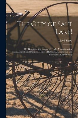 The City Of Salt Lake!: Her Relations As A Centre Of Trade, Manufacturing Establishments And Business Houses: Historical, Descriptive And Statistical /[Lloyd Shaw]