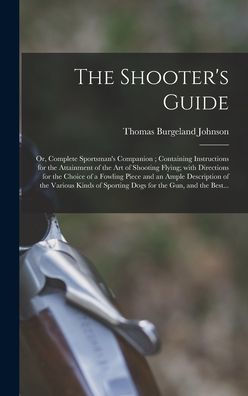 The Shooter'S Guide: Or, Complete Sportsman'S Companion; Containing Instructions For The Attainment Of The Art Of Shooting Flying; With Directions For ... Of The Various Kinds Of Sporting Dogs For...