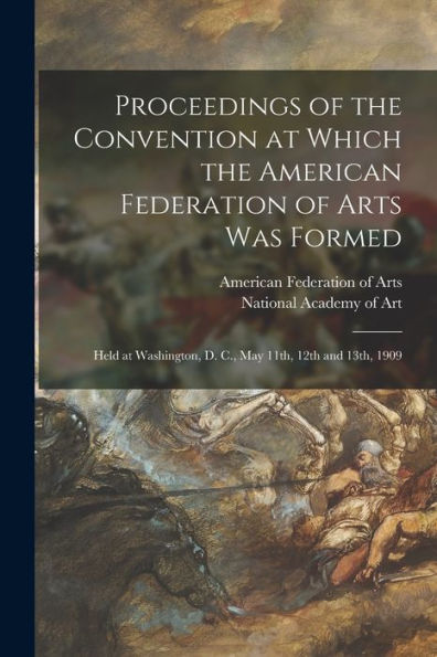 Proceedings Of The Convention At Which The American Federation Of Arts Was Formed: Held At Washington, D. C., May 11Th, 12Th And 13Th, 1909