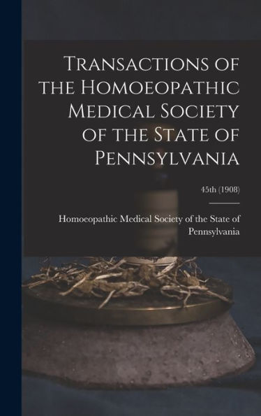 Transactions Of The Homoeopathic Medical Society Of The State Of Pennsylvania; 45Th (1908)