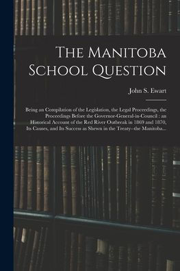 The Manitoba School Question [Microform]: Being An Compilation Of The Legislation, The Legal Proceedings, The Proceedings Before The ... In 1869 And 1870, Its Causes, And Its...