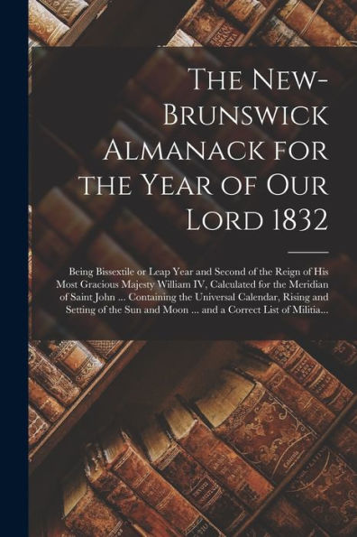 The New-Brunswick Almanack For The Year Of Our Lord 1832 [Microform]: Being Bissextile Or Leap Year And Second Of The Reign Of His Most Gracious ... ... Containing The Universal Calendar, ...