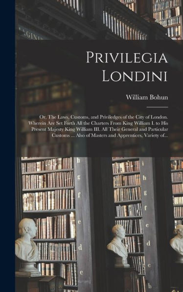 Privilegia Londini: Or, The Laws, Customs, And Priviledges Of The City Of London. Wherein Are Set Forth All The Charters From King William I. To His ... Particular Customs ... Also Of Masters And...