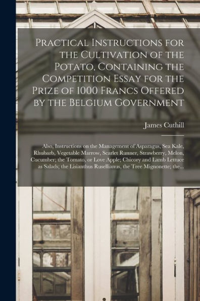 Practical Instructions For The Cultivation Of The Potato, Containing The Competition Essay For The Prize Of 1000 Francs Offered By The Belgium ... Kale, Rhubarb, Vegetable Marrow, Scarlet...