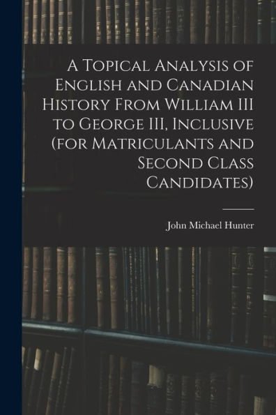 A Topical Analysis Of English And Canadian History From William Iii To George Iii, Inclusive (For Matriculants And Second Class Candidates)