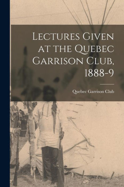 Lectures Given At The Quebec Garrison Club, 1888-9 [Microform]