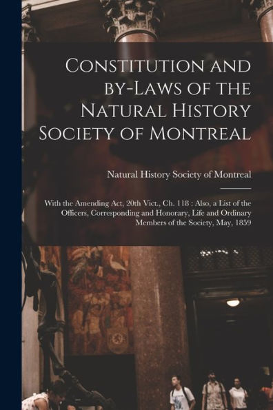 Constitution And By-Laws Of The Natural History Society Of Montreal [Microform]: With The Amending Act, 20Th Vict., Ch. 118: Also, A List Of The ... Ordinary Members Of The Society, May, 1859