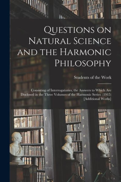 Questions On Natural Science And The Harmonic Philosophy: Consisting Of Interrogatories, The Answers To Which Are Disclosed In The Three Volumes Of The Harmonic Series (1915) [Additional Works]