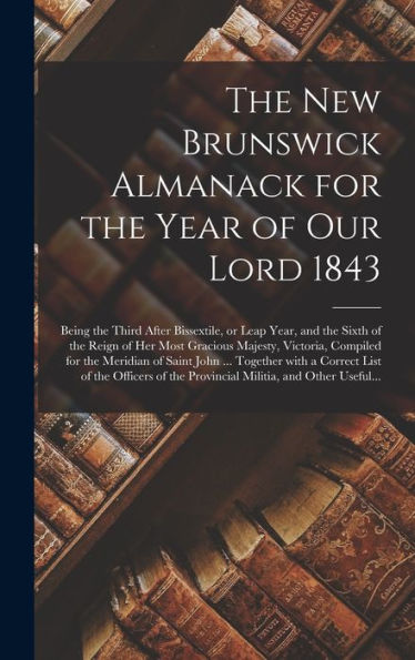 The New Brunswick Almanack For The Year Of Our Lord 1843 [Microform]: Being The Third After Bissextile, Or Leap Year, And The Sixth Of The Reign Of ... Meridian Of Saint John ... Together With A...