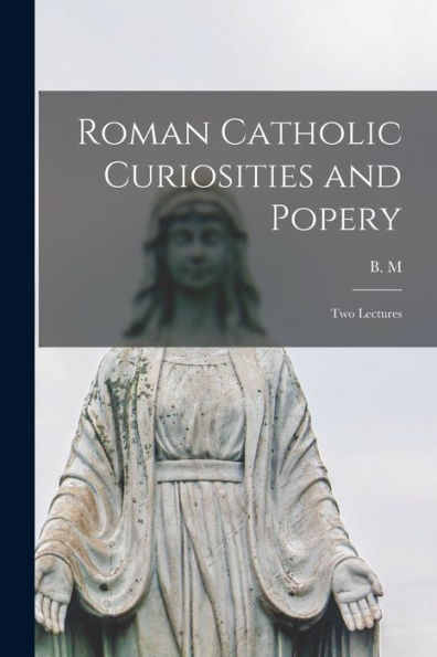 Roman Catholic Curiosities And Popery [Microform]: Two Lectures