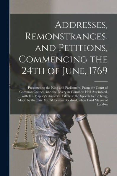 Addresses, Remonstrances, And Petitions, Commencing The 24Th Of June, 1769 [Microform]: Presented To The King And Parliament, From The Court Of Common ... His Majesty'S Answers: Likewise The Speech...