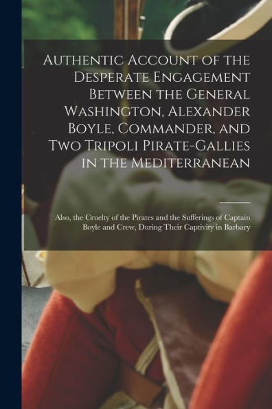 Authentic Account Of The Desperate Engagement Between The General Washington, Alexander Boyle, Commander, And Two Tripoli Pirate-Gallies In The ... The Sufferings Of Captain Boyle And Crew, ...