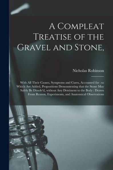 A Compleat Treatise Of The Gravel And Stone,: With All Their Causes, Symptoms And Cures, Accounted For: To Which Are Added, Propositions Demonstrating ... Detriment To The Body: Drawn From Reason, ...