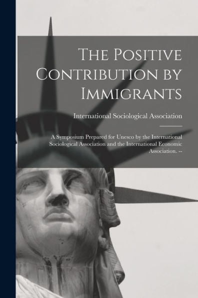 The Positive Contribution By Immigrants: A Symposium Prepared For Unesco By The International Sociological Association And The International Economic Association. --