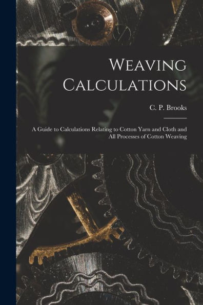 Weaving Calculations: A Guide To Calculations Relating To Cotton Yarn And Cloth And All Processes Of Cotton Weaving