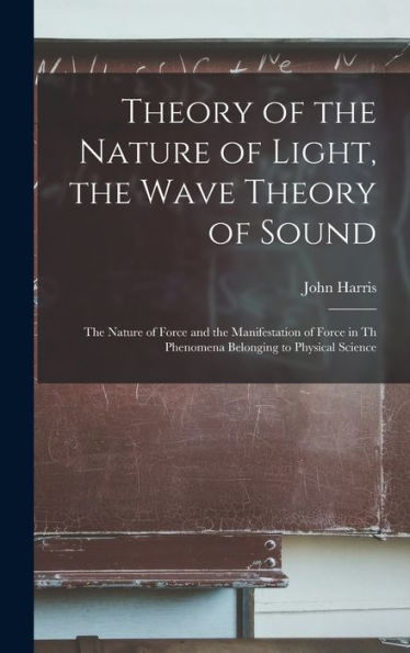Theory Of The Nature Of Light, The Wave Theory Of Sound [Microform]: The Nature Of Force And The Manifestation Of Force In Th Phenomena Belonging To Physical Science