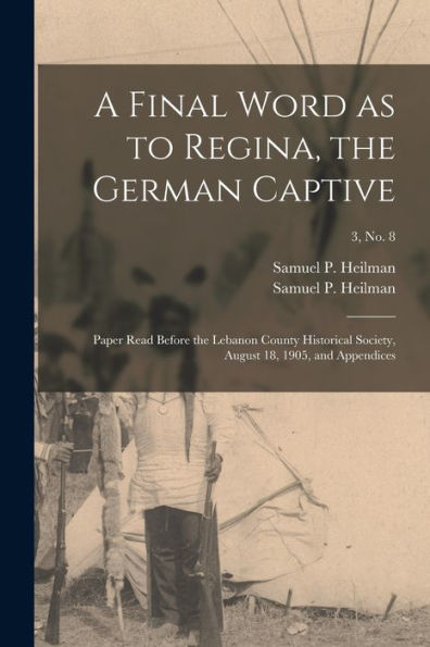 A Final Word As To Regina, The German Captive: Paper Read Before The Lebanon County Historical Society, August 18, 1905, And Appendices; 3, No. 8