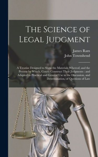 The Science Of Legal Judgment: A Treatise Designed To Show The Materials Whereof, And The Process By Which, Courts Construct Their Judgments: And ... And Determination, Of Questions Of Law