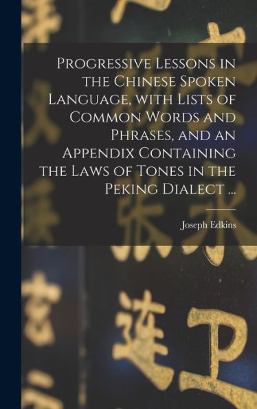 Progressive Lessons In The Chinese Spoken Language, With Lists Of Common Words And Phrases, And An Appendix Containing The Laws Of Tones In The Peking Dialect ...