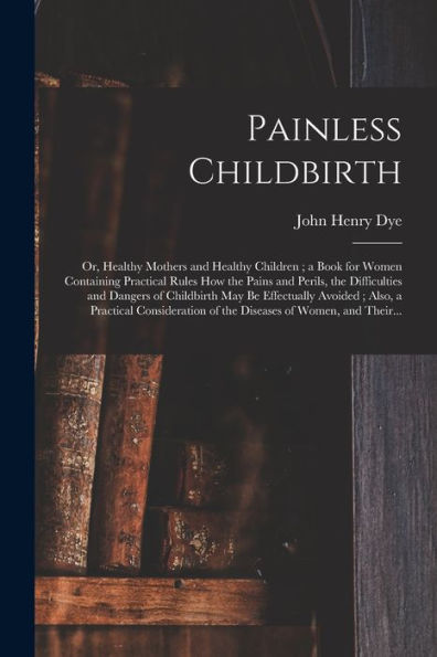Painless Childbirth: Or, Healthy Mothers And Healthy Children; A Book For Women Containing Practical Rules How The Pains And Perils, The Difficulties ... Also, A Practical Consideration Of The...