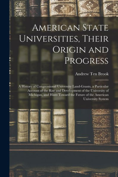 American State Universities, Their Origin And Progress: A History Of Congressional University Land-Grants, A Particular Account Of The Rise And ... The Future Of The American University System