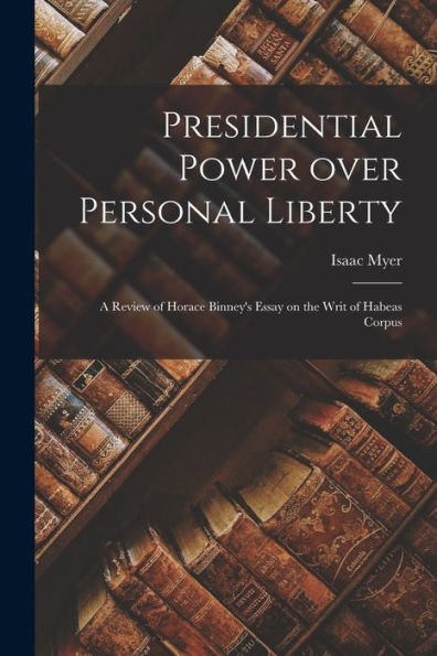 Presidential Power Over Personal Liberty: A Review Of Horace Binney'S Essay On The Writ Of Habeas Corpus