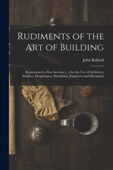 Rudiments Of The Art Of Building: Represented In Five Sections [...] For The Use Of Architects, Builders, Draghtsmen, Machinists, Engineers And Mechanics