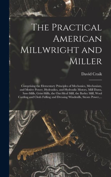 The Practical American Millwright And Miller: Comprising The Elementary Principles Of Mechanics, Mechanism, And Motive Power, Hydraulics, And ... Mill, The Barley Mill, Wool Carding And...