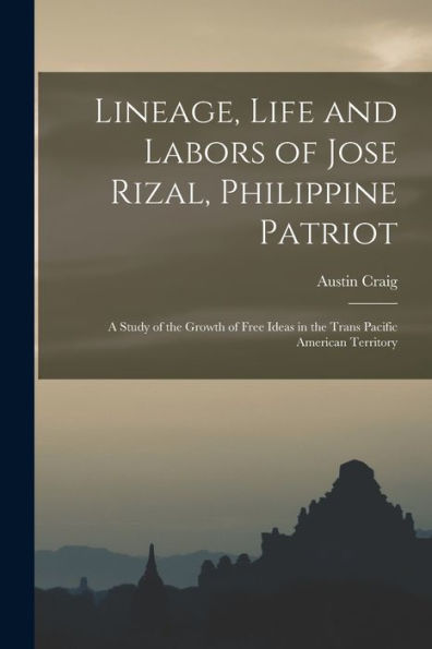 Lineage, Life And Labors Of Jose Rizal, Philippine Patriot: A Study Of The Growth Of Free Ideas In The Trans Pacific American Territory