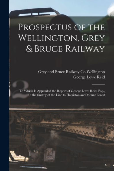 Prospectus Of The Wellington, Grey & Bruce Railway [Microform]: To Which Is Appended The Report Of George Lowe Reid, Esq., On The Survey Of The Line To Harriston And Mount Forest