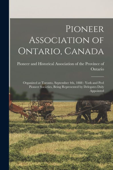 Pioneer Association Of Ontario, Canada [Microform]: Organized At Toronto, September 4Th, 1888: York And Peel Pioneer Societies, Being Represented By Delegates Duly Appointed