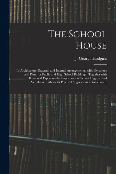The School House [Microform]: Its Architecture, External And Internal Arrangements, With Elevations And Plans For Public And High School Buildings: ... School Hygiene And Ventilation: Also With...