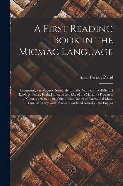 A First Reading Book In The Micmac Language [Microform]: Comprising The Micmac Numerals, And The Names Of The Different Kinds Of Beasts, Birds, ... Of The Indian Names Of Places, And Many...