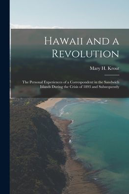 Hawaii And A Revolution: The Personal Experiences Of A Correspondent In The Sandwich Islands During The Crisis Of 1893 And Subsequently