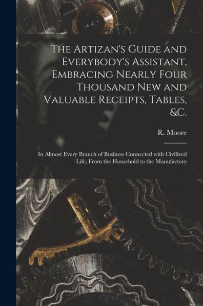 The Artizan'S Guide And Everybody'S Assistant, Embracing Nearly Four Thousand New And Valuable Receipts, Tables, &C. [Microform]: In Almost Every ... Life, From The Household To The Manufactory