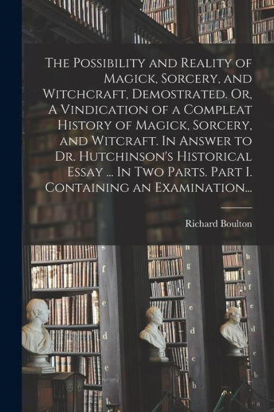 The Possibility And Reality Of Magick, Sorcery, And Witchcraft, Demostrated. Or, A Vindication Of A Compleat History Of Magick, Sorcery, And Witcraft. ... Parts. Part I. Containing An Examination...